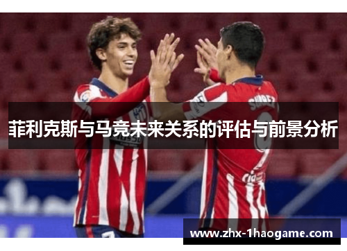 菲利克斯与马竞未来关系的评估与前景分析 菲利克斯与马竞未来关系的评估与前景分析