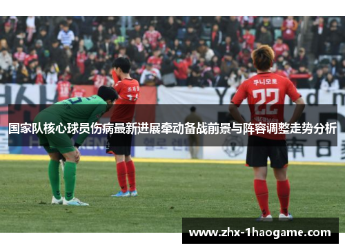 国家队核心球员伤病最新进展牵动备战前景与阵容调整走势分析