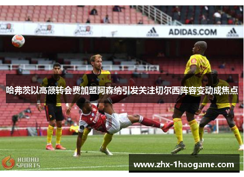 哈弗茨以高额转会费加盟阿森纳引发关注切尔西阵容变动成焦点 哈弗茨以高额转会费加盟阿森纳引发关注切尔西阵容变动成焦点